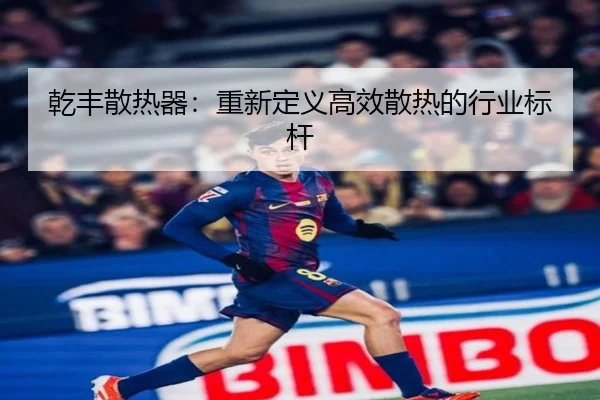 乾丰散热器：重新定义高效散热的行业标杆